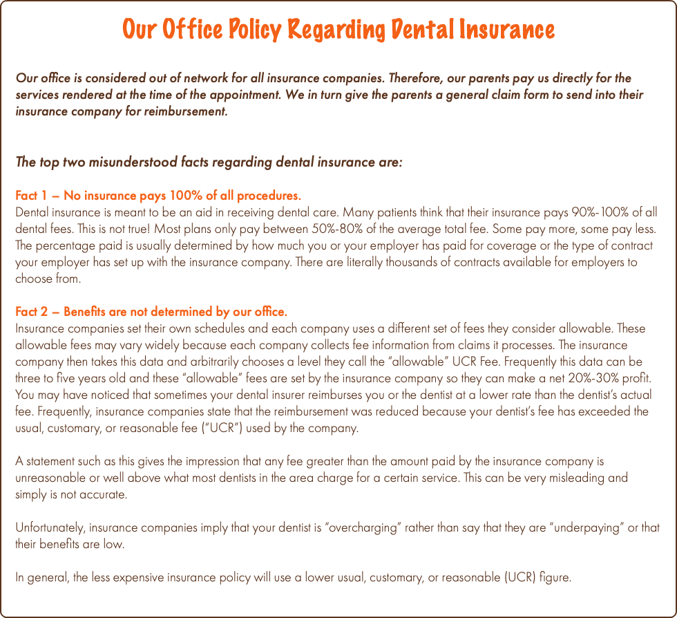 Our Office Policy Regarding Dental Insurance Our office is considered out of network for all insurance companies. Therefore, our parents pay us directly for the services rendered at the time of the appointment. We in turn give the parents a general claim form to send into their insurance company for reimbursement. The top two misunderstood facts regarding dental insurance are: Fact 1 – No insurance pays 100% of all procedures. Dental insurance is meant to be an aid in receiving dental care. Many patients think that their insurance pays 90%-100% of all dental fees. This is not true! Most plans only pay between 50%-80% of the average total fee. Some pay more, some pay less. The percentage paid is usually determined by how much you or your employer has paid for coverage or the type of contract your employer has set up with the insurance company. There are literally thousands of contracts available for employers to choose from. Fact 2 – Benefits are not determined by our office. Insurance companies set their own schedules and each company uses a different set of fees they consider allowable. These allowable fees may vary widely because each company collects fee information from claims it processes. The insurance company then takes this data and arbitrarily chooses a level they call the “allowable” UCR Fee. Frequently this data can be three to five years old and these “allowable” fees are set by the insurance company so they can make a net 20%-30% profit. You may have noticed that sometimes your dental insurer reimburses you or the dentist at a lower rate than the dentist’s actual fee. Frequently, insurance companies state that the reimbursement was reduced because your dentist’s fee has exceeded the usual, customary, or reasonable fee (“UCR”) used by the company. A statement such as this gives the impression that any fee greater than the amount paid by the insurance company is unreasonable or well above what most dentists in the area charge for a certain service. This can be very misleading and simply is not accurate. Unfortunately, insurance companies imply that your dentist is “overcharging” rather than say that they are “underpaying” or that their benefits are low. In general, the less expensive insurance policy will use a lower usual, customary, or reasonable (UCR) figure.