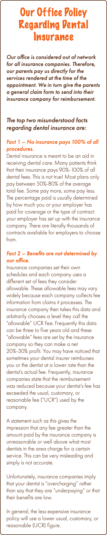 Our Office Policy Regarding Dental Insurance Our office is considered out of network for all insurance companies. Therefore, our parents pay us directly for the services rendered at the time of the appointment. We in turn give the parents a general claim form to send into their insurance company for reimbursement. The top two misunderstood facts regarding dental insurance are: Fact 1 – No insurance pays 100% of all procedures. Dental insurance is meant to be an aid in receiving dental care. Many patients think that their insurance pays 90%-100% of all dental fees. This is not true! Most plans only pay between 50%-80% of the average total fee. Some pay more, some pay less. The percentage paid is usually determined by how much you or your employer has paid for coverage or the type of contract your employer has set up with the insurance company. There are literally thousands of contracts available for employers to choose from. Fact 2 – Benefits are not determined by our office. Insurance companies set their own schedules and each company uses a different set of fees they consider allowable. These allowable fees may vary widely because each company collects fee information from claims it processes. The insurance company then takes this data and arbitrarily chooses a level they call the “allowable” UCR Fee. Frequently this data can be three to five years old and these “allowable” fees are set by the insurance company so they can make a net 20%-30% profit. You may have noticed that sometimes your dental insurer reimburses you or the dentist at a lower rate than the dentist’s actual fee. Frequently, insurance companies state that the reimbursement was reduced because your dentist’s fee has exceeded the usual, customary, or reasonable fee (“UCR”) used by the company. A statement such as this gives the impression that any fee greater than the amount paid by the insurance company is unreasonable or well above what most dentists in the area charge for a certain service. This can be very misleading and simply is not accurate. Unfortunately, insurance companies imply that your dentist is “overcharging” rather than say that they are “underpaying” or that their benefits are low. In general, the less expensive insurance policy will use a lower usual, customary, or reasonable (UCR) figure.